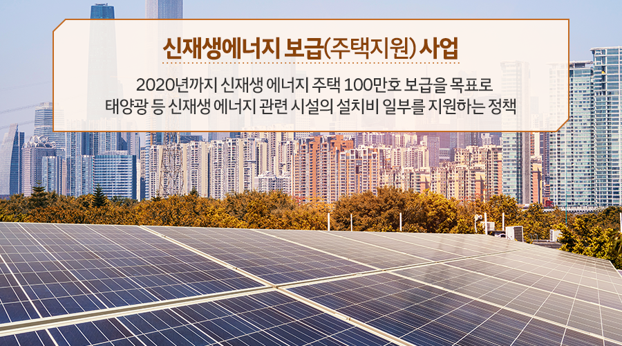 신재생에너지 보급(주택지원) 사업 : 2020년까지 신재생 에너지 주택 100만호 보급을 목표로 태양광 등 신재생 에너지 관련 시설의 설치비 일부를 지원하는 정책